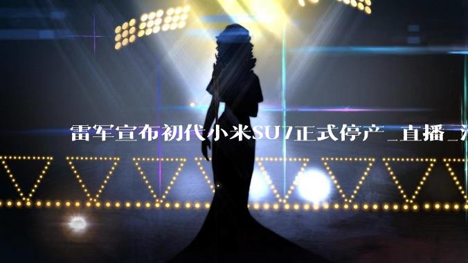 雷军宣布初代小米SU7正式停产_直播_汽车工厂_智能化
